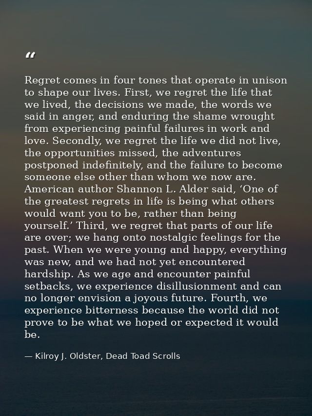 Regret comes in four tones that operate in unison to shape our lives. First, we regret the life that we lived, the decis — Kilroy J. Oldster, Dead Toad Scrolls