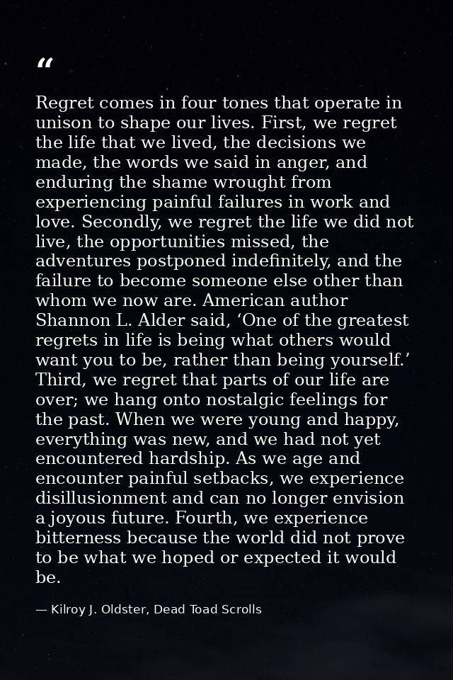 Regret comes in four tones that operate in unison to shape our lives. First, we regret the life that we lived, the decis — Kilroy J. Oldster, Dead Toad Scrolls