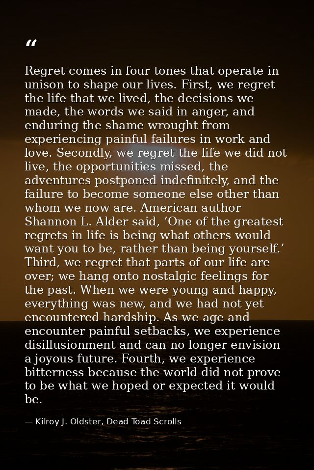Regret comes in four tones that operate in unison to shape our lives. First, we regret the life that we lived, the decis — Kilroy J. Oldster, Dead Toad Scrolls