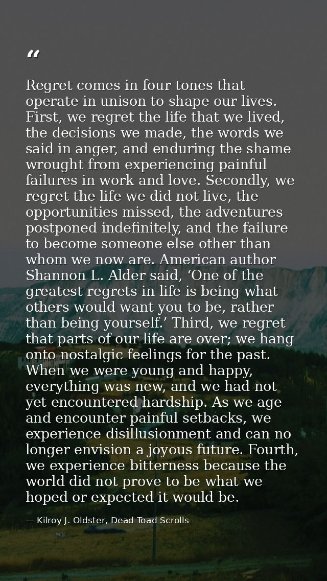 Regret comes in four tones that operate in unison to shape our lives. First, we regret the life that we lived, the decis — Kilroy J. Oldster, Dead Toad Scrolls
