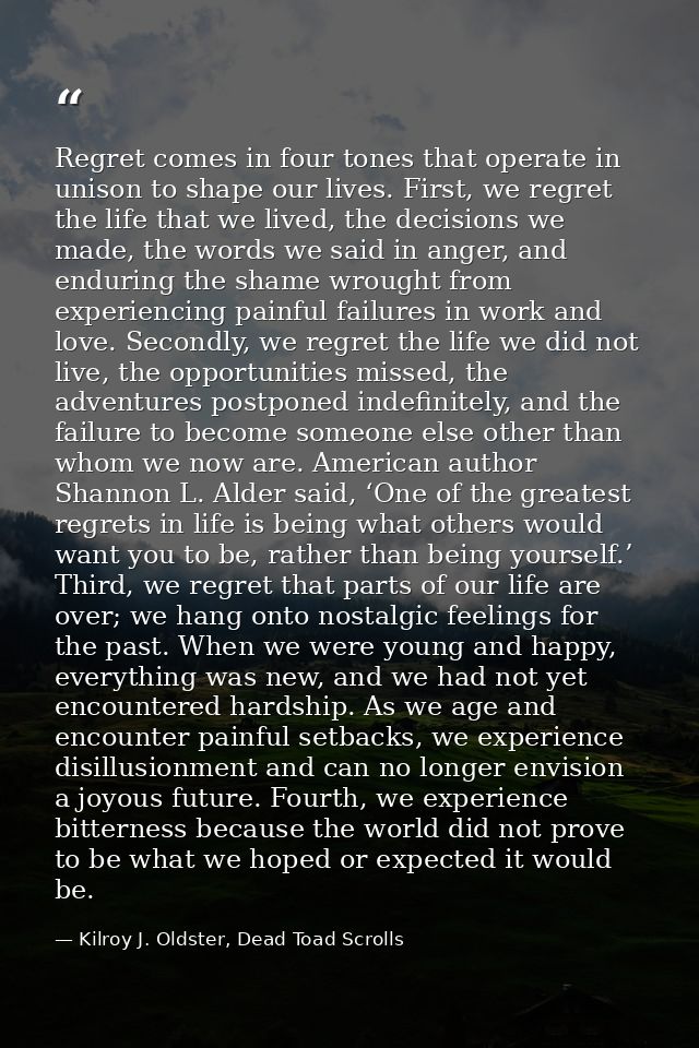 Regret comes in four tones that operate in unison to shape our lives. First, we regret the life that we lived, the decis — Kilroy J. Oldster, Dead Toad Scrolls