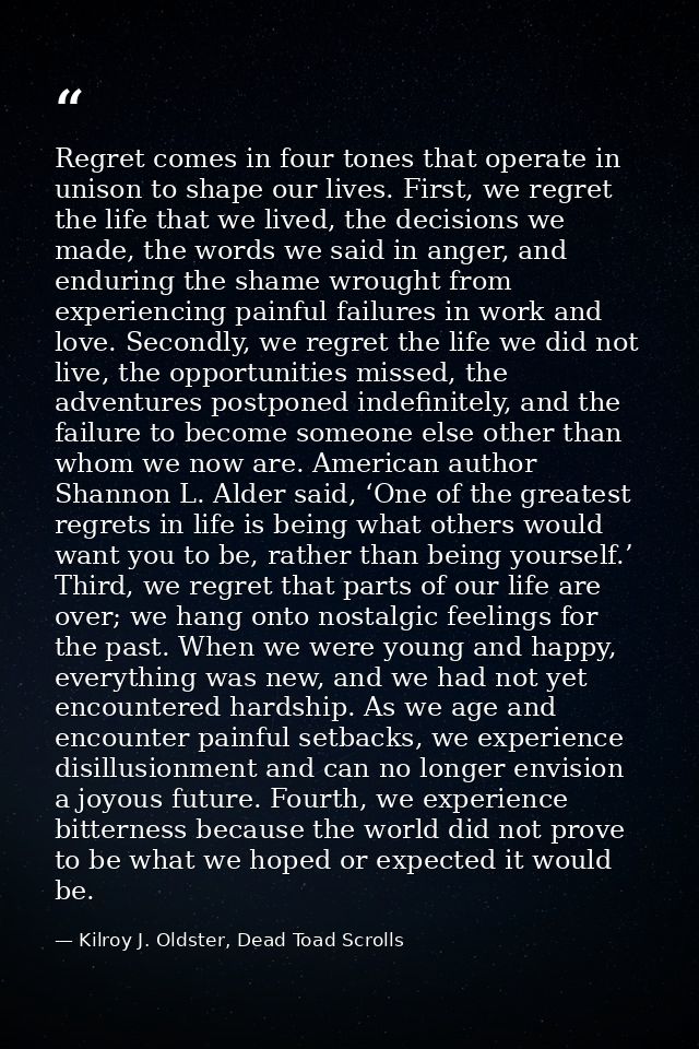 Regret comes in four tones that operate in unison to shape our lives. First, we regret the life that we lived, the decis — Kilroy J. Oldster, Dead Toad Scrolls