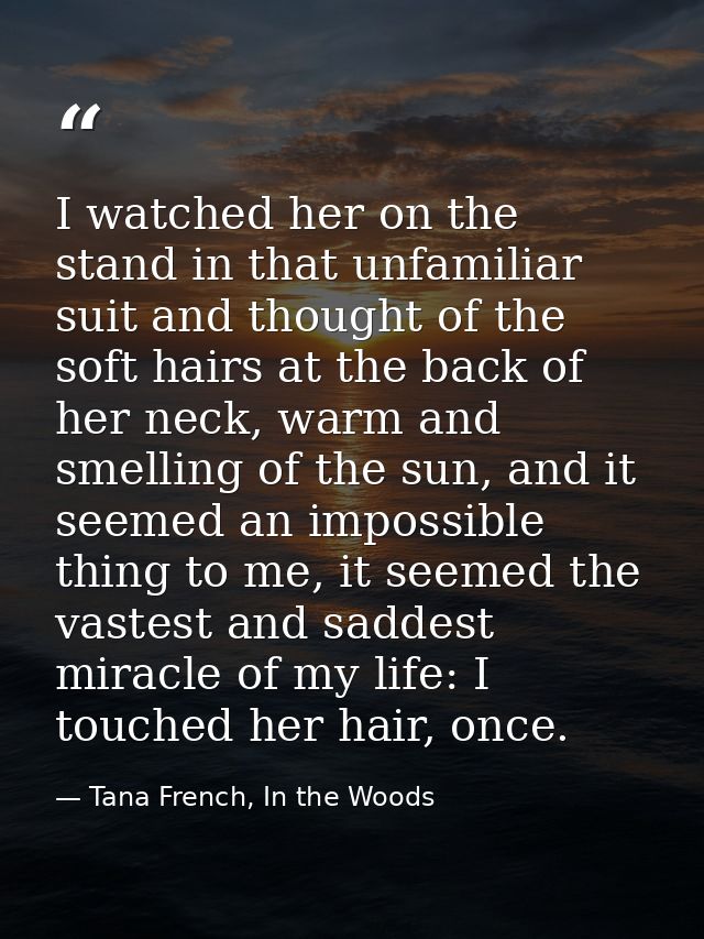 I watched her on the stand in that unfamiliar suit and thought of the soft hairs at the back of her neck, warm and smell — Tana French, In the Woods