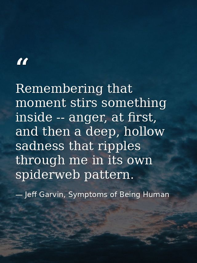 Remembering that moment stirs something inside -- anger, at first, and then a deep, hollow sadness that ripples through  — Jeff Garvin, Symptoms of Being Human