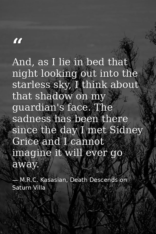 And, as I lie in bed that night looking out into the starless sky, I think about that shadow on my guardian's face. The  — M.R.C. Kasasian, Death Descends on Saturn Villa