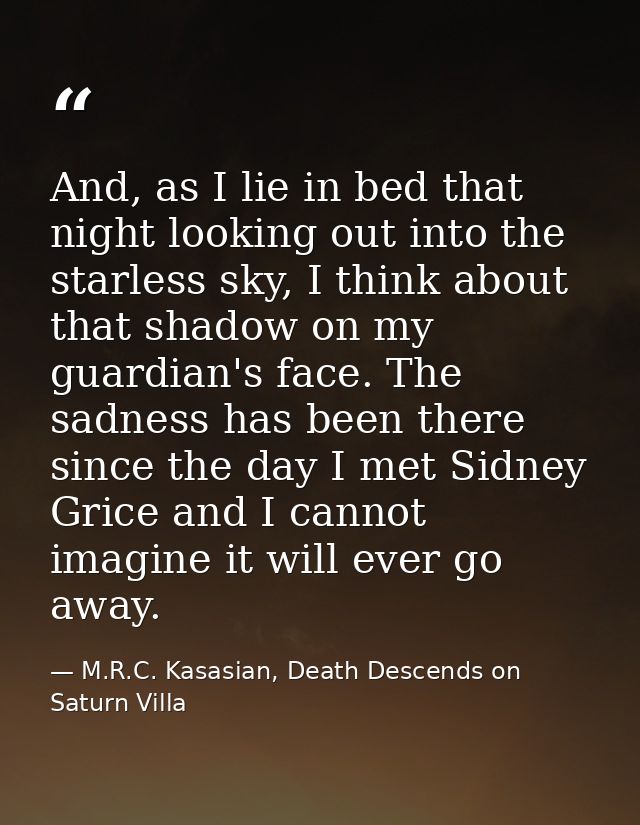 And, as I lie in bed that night looking out into the starless sky, I think about that shadow on my guardian's face. The  — M.R.C. Kasasian, Death Descends on Saturn Villa