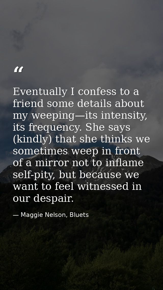 Eventually I confess to a friend some details about my weeping—its intensity, its frequency. She says (kindly) that she  — Maggie Nelson, Bluets