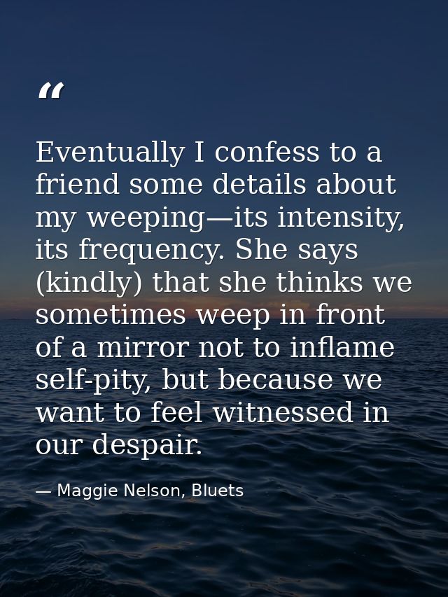 Eventually I confess to a friend some details about my weeping—its intensity, its frequency. She says (kindly) that she  — Maggie Nelson, Bluets