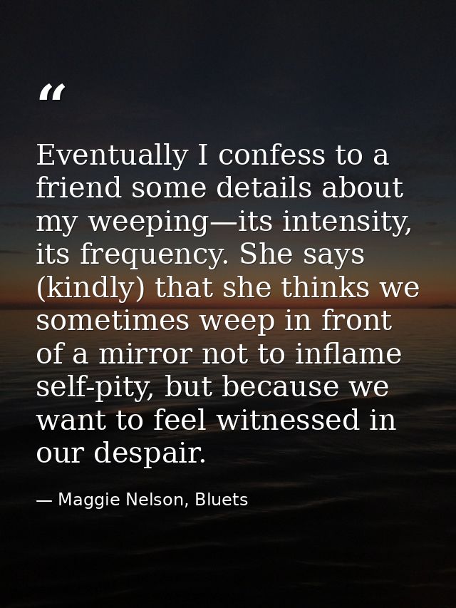 Eventually I confess to a friend some details about my weeping—its intensity, its frequency. She says (kindly) that she  — Maggie Nelson, Bluets