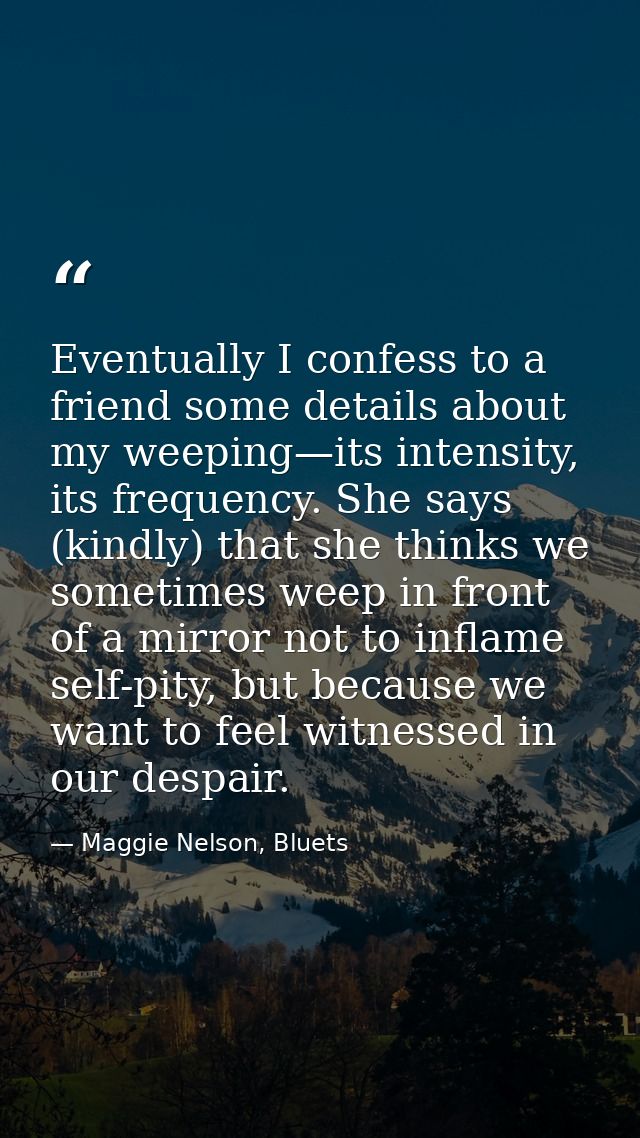 Eventually I confess to a friend some details about my weeping—its intensity, its frequency. She says (kindly) that she  — Maggie Nelson, Bluets