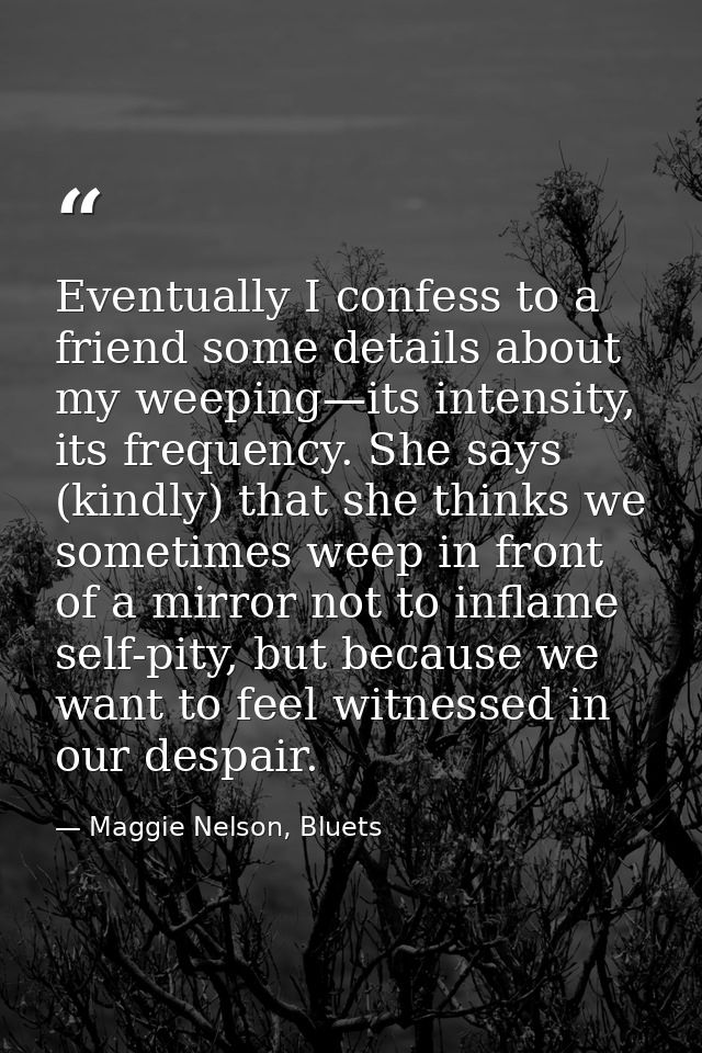 Eventually I confess to a friend some details about my weeping—its intensity, its frequency. She says (kindly) that she  — Maggie Nelson, Bluets
