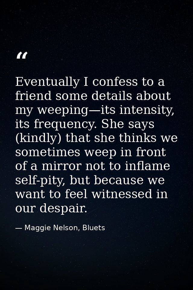 Eventually I confess to a friend some details about my weeping—its intensity, its frequency. She says (kindly) that she  — Maggie Nelson, Bluets