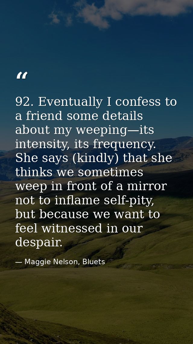92. Eventually I confess to a friend some details about my weeping—its intensity, its frequency. She says (kindly) that  — Maggie Nelson, Bluets