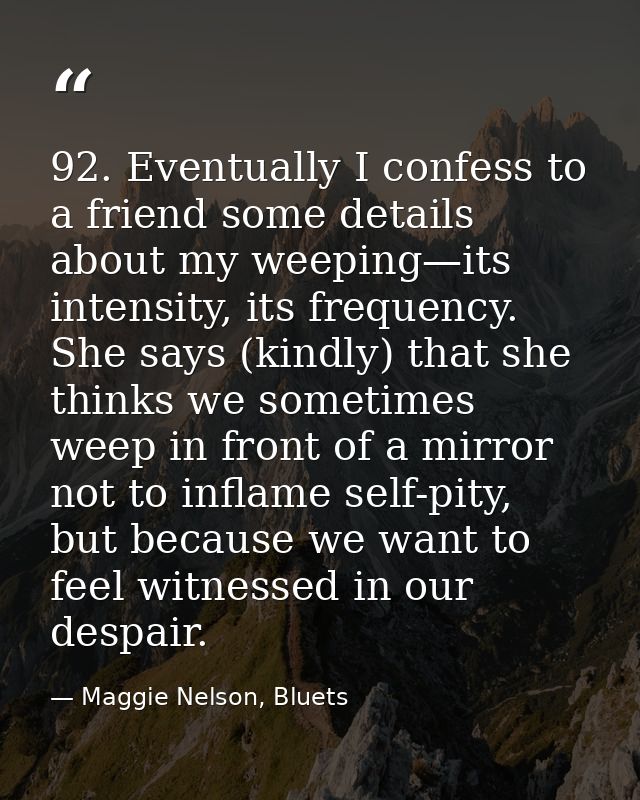 92. Eventually I confess to a friend some details about my weeping—its intensity, its frequency. She says (kindly) that  — Maggie Nelson, Bluets