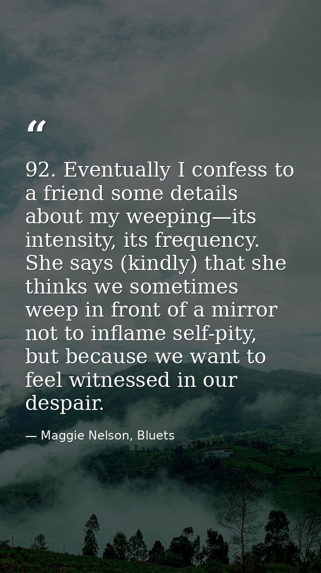 92. Eventually I confess to a friend some details about my weeping—its intensity, its frequency. She says (kindly) that  — Maggie Nelson, Bluets