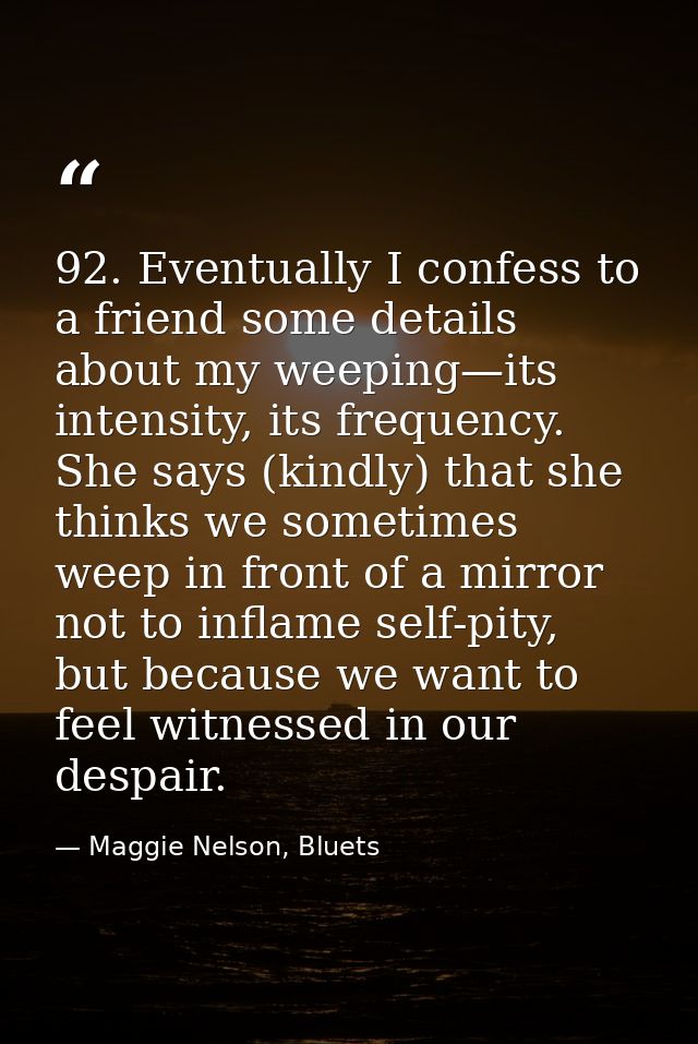 92. Eventually I confess to a friend some details about my weeping—its intensity, its frequency. She says (kindly) that  — Maggie Nelson, Bluets