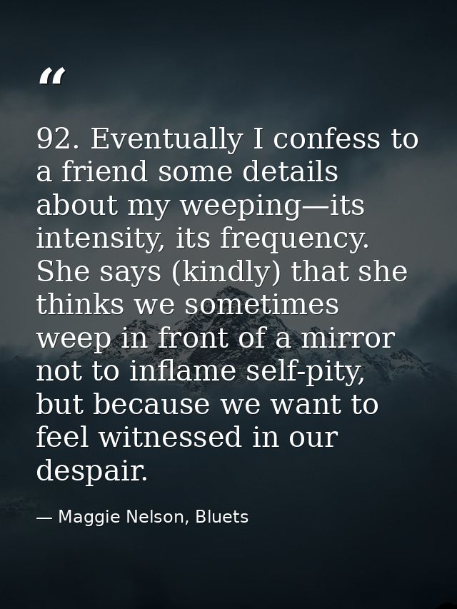 92. Eventually I confess to a friend some details about my weeping—its intensity, its frequency. She says (kindly) that  — Maggie Nelson, Bluets