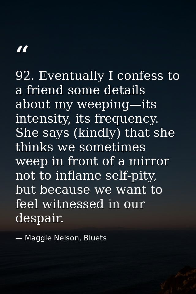 92. Eventually I confess to a friend some details about my weeping—its intensity, its frequency. She says (kindly) that  — Maggie Nelson, Bluets