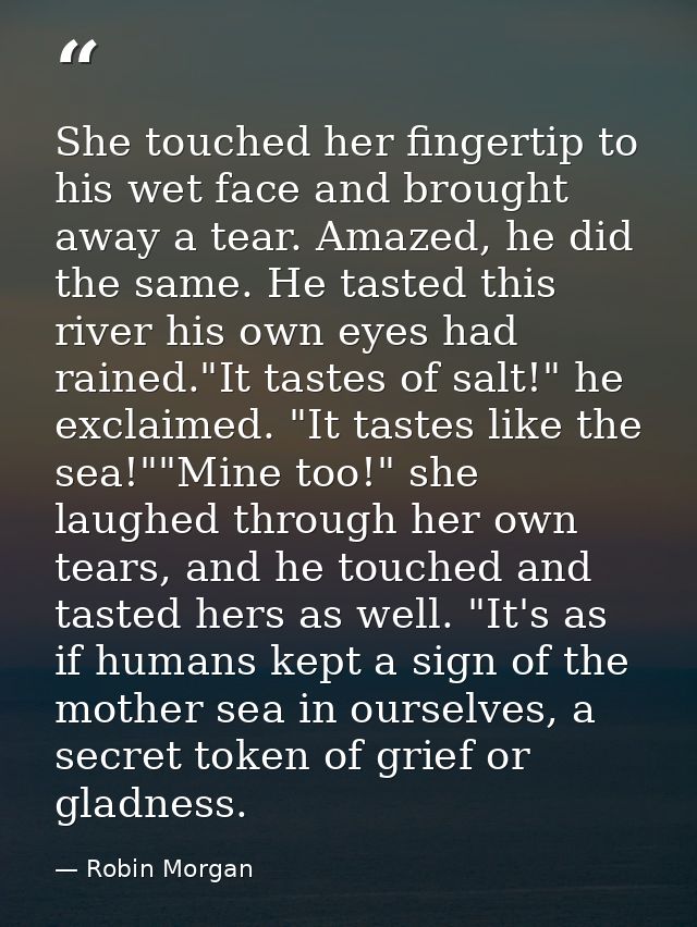 She touched her fingertip to his wet face and brought away a tear. Amazed, he did the same. He tasted this river his own — Robin Morgan