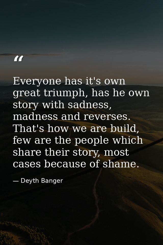 Everyone has it's own great triumph, has he own story with sadness, madness and reverses. That's how we are build, few a — Deyth Banger