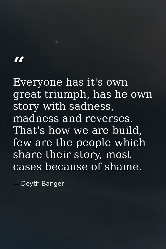 Everyone has it's own great triumph, has he own story with sadness, madness and reverses. That's how we are build, few a — Deyth Banger