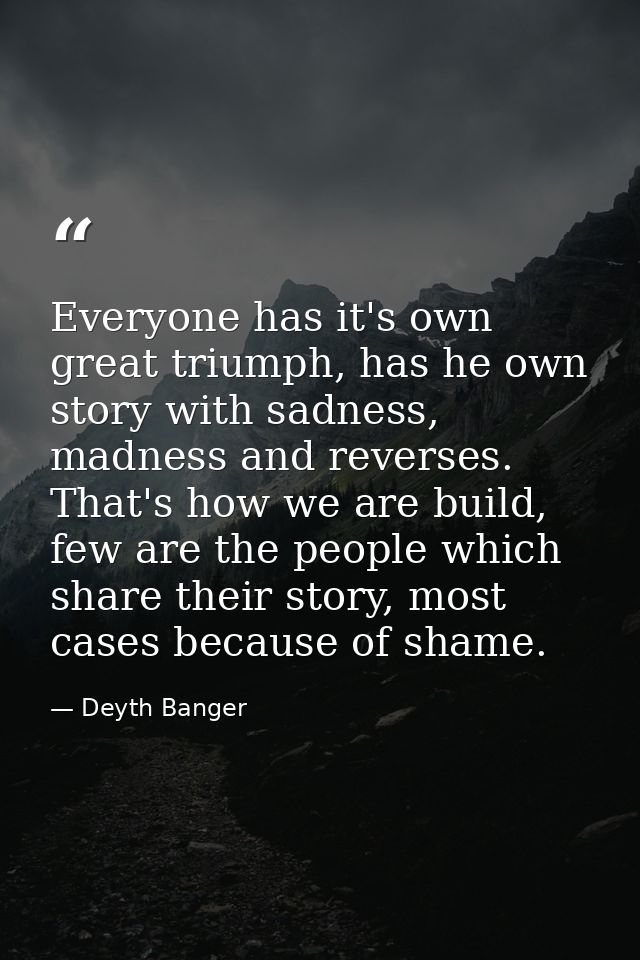Everyone has it's own great triumph, has he own story with sadness, madness and reverses. That's how we are build, few a — Deyth Banger