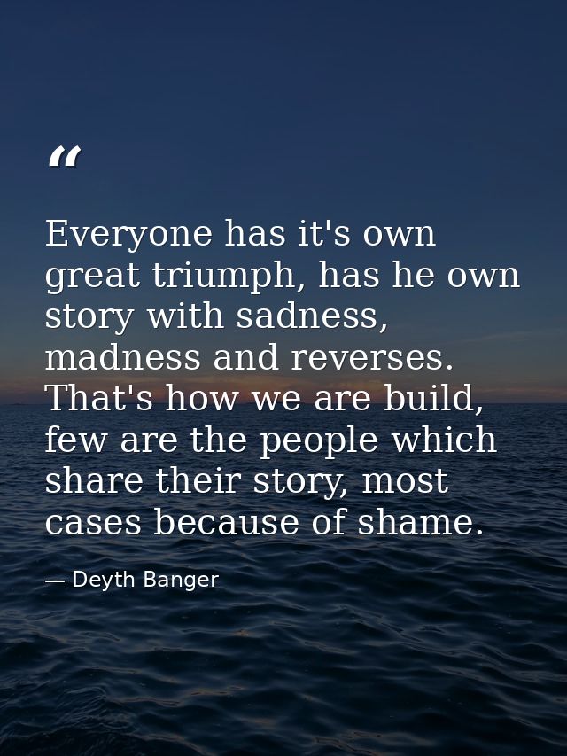 Everyone has it's own great triumph, has he own story with sadness, madness and reverses. That's how we are build, few a — Deyth Banger