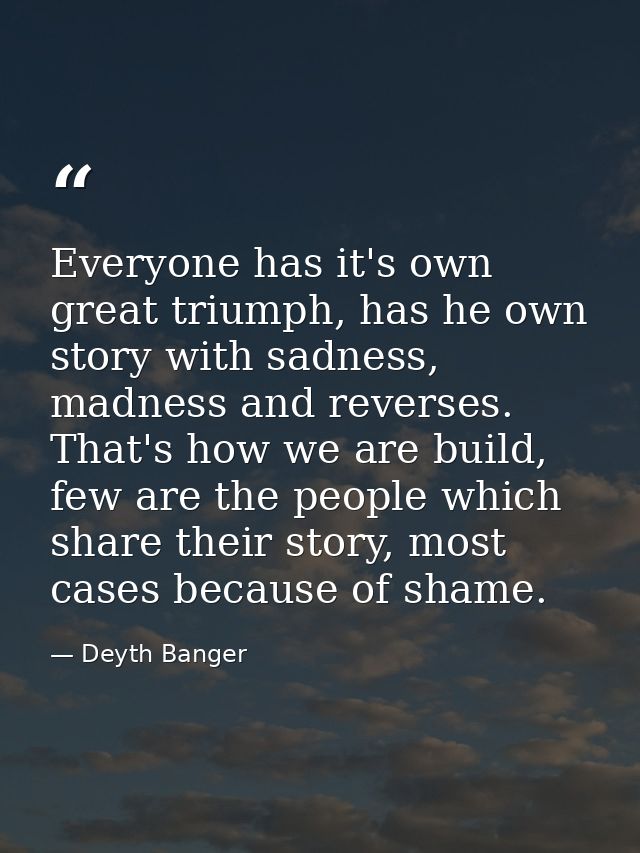 Everyone has it's own great triumph, has he own story with sadness, madness and reverses. That's how we are build, few a — Deyth Banger