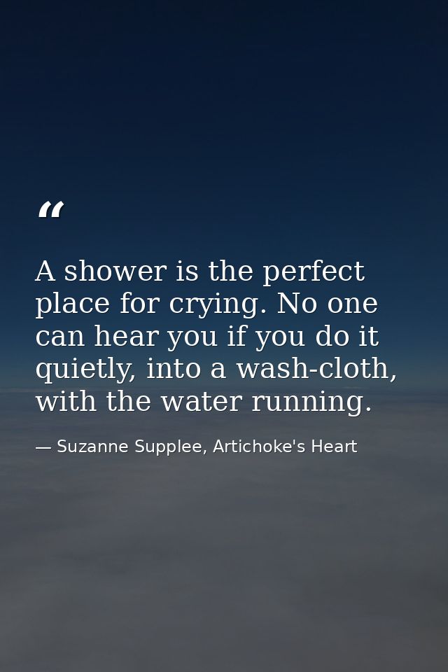 A shower is the perfect place for crying. No one can hear you if you do it quietly, into a wash-cloth, with the water ru — Suzanne Supplee, Artichoke's Heart