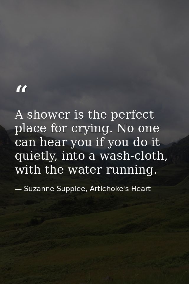 A shower is the perfect place for crying. No one can hear you if you do it quietly, into a wash-cloth, with the water ru — Suzanne Supplee, Artichoke's Heart