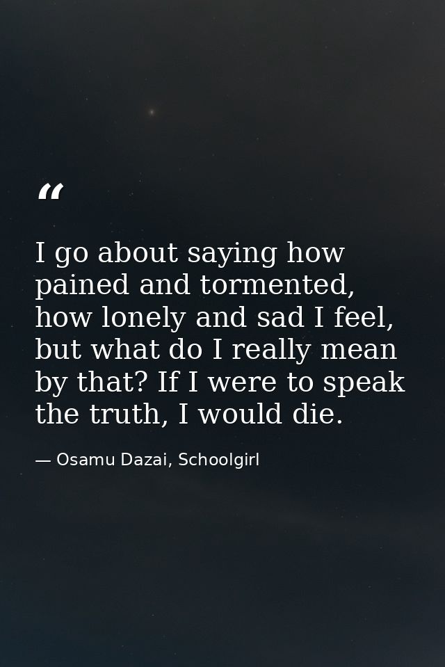 I go about saying how pained and tormented, how lonely and sad I feel, but what do I really mean by that? If I were to s — Osamu Dazai, Schoolgirl