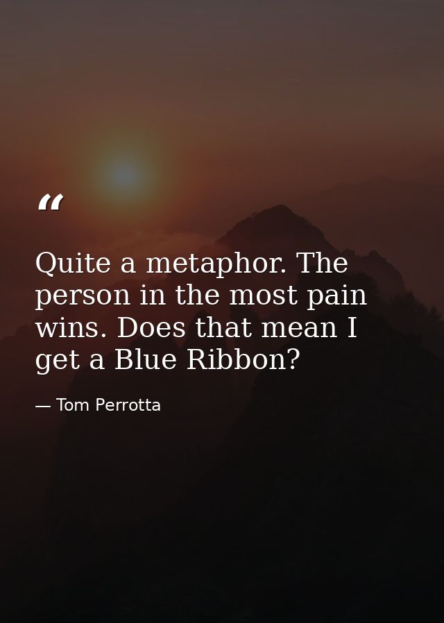 Quite a metaphor. The person in the most pain wins. Does that mean I get a Blue Ribbon? — Tom Perrotta