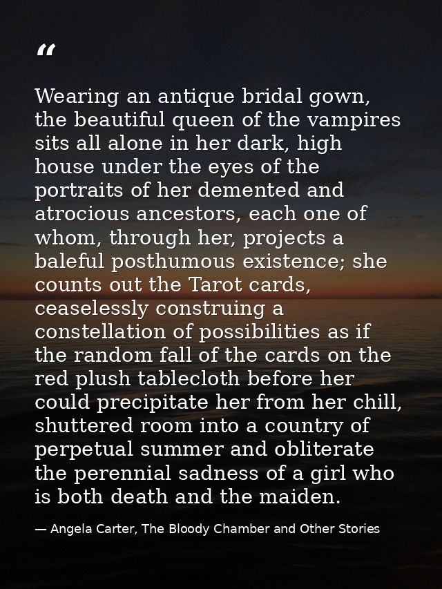 Wearing an antique bridal gown, the beautiful queen of the vampires sits all alone in her dark, high house under the eye — Angela Carter, The Bloody Chamber and Other Stories