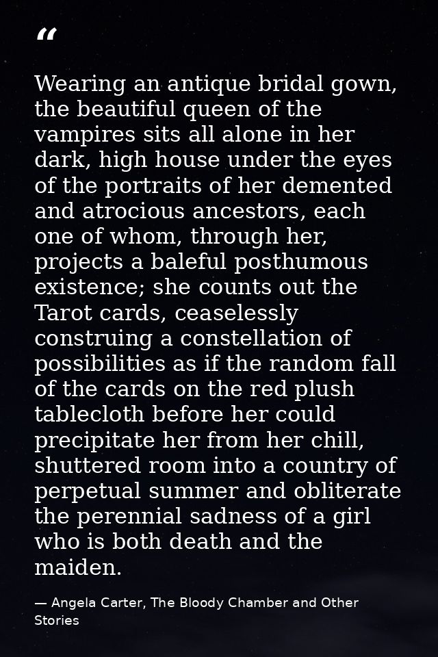 Wearing an antique bridal gown, the beautiful queen of the vampires sits all alone in her dark, high house under the eye — Angela Carter, The Bloody Chamber and Other Stories
