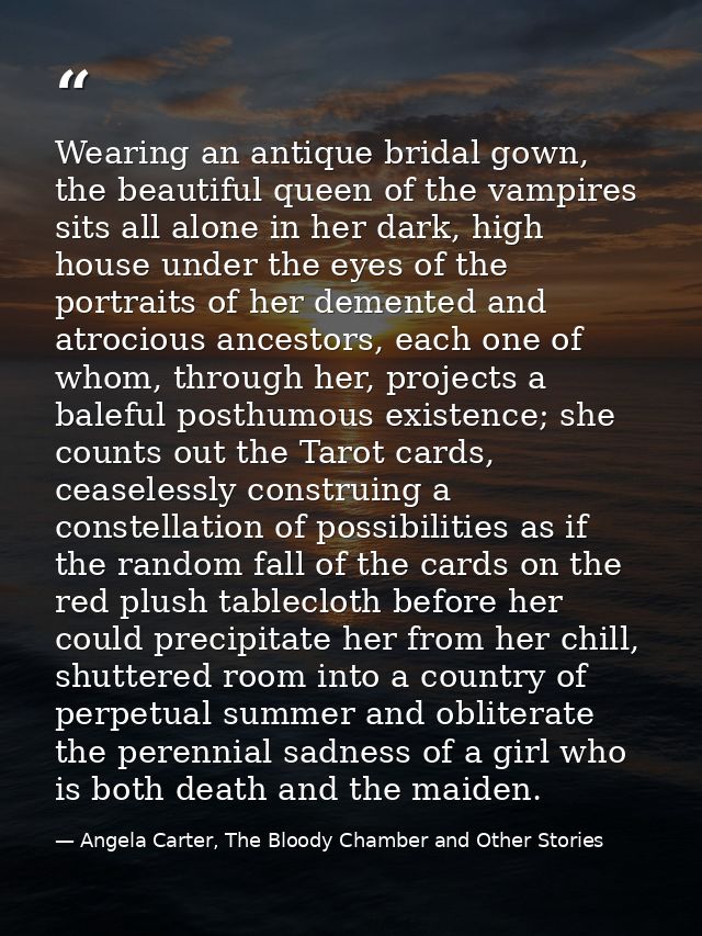 Wearing an antique bridal gown, the beautiful queen of the vampires sits all alone in her dark, high house under the eye — Angela Carter, The Bloody Chamber and Other Stories