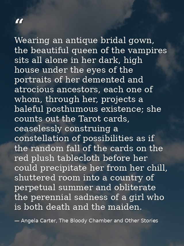 Wearing an antique bridal gown, the beautiful queen of the vampires sits all alone in her dark, high house under the eye — Angela Carter, The Bloody Chamber and Other Stories