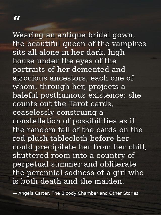 Wearing an antique bridal gown, the beautiful queen of the vampires sits all alone in her dark, high house under the eye — Angela Carter, The Bloody Chamber and Other Stories