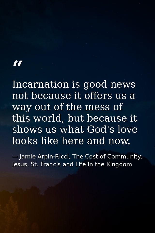 Incarnation is good news not because it offers us a way out of the mess of this world, but because it shows us what God' — Jamie Arpin-Ricci, The Cost of Community: Jesus, St. Francis and Life in the Kingdom