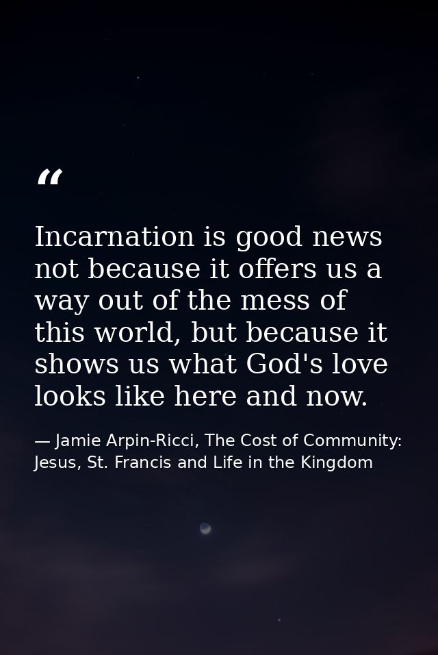 Incarnation is good news not because it offers us a way out of the mess of this world, but because it shows us what God' — Jamie Arpin-Ricci, The Cost of Community: Jesus, St. Francis and Life in the Kingdom