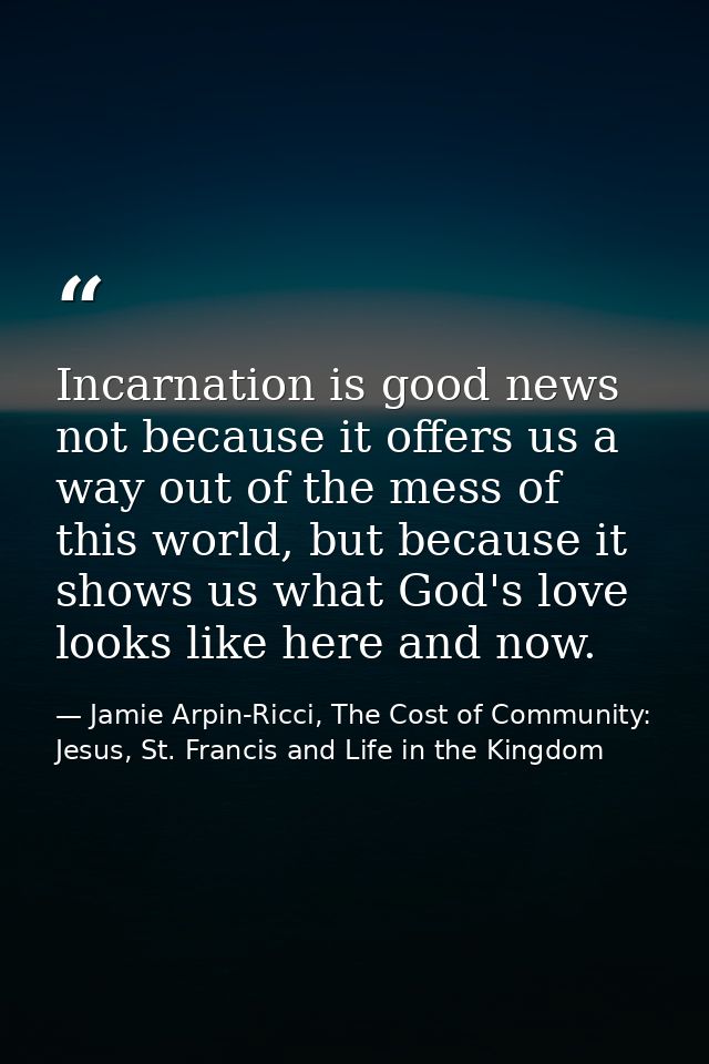 Incarnation is good news not because it offers us a way out of the mess of this world, but because it shows us what God' — Jamie Arpin-Ricci, The Cost of Community: Jesus, St. Francis and Life in the Kingdom