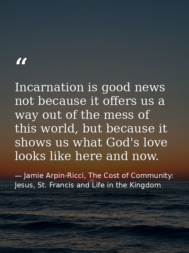 Incarnation is good news not because it offers us a way out of the mess of this world, but because it shows us what God' — Jamie Arpin-Ricci, The Cost of Community: Jesus, St. Francis and Life in the Kingdom