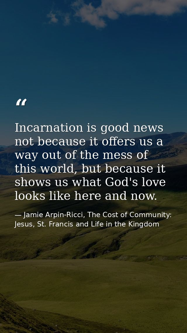 Incarnation is good news not because it offers us a way out of the mess of this world, but because it shows us what God' — Jamie Arpin-Ricci, The Cost of Community: Jesus, St. Francis and Life in the Kingdom