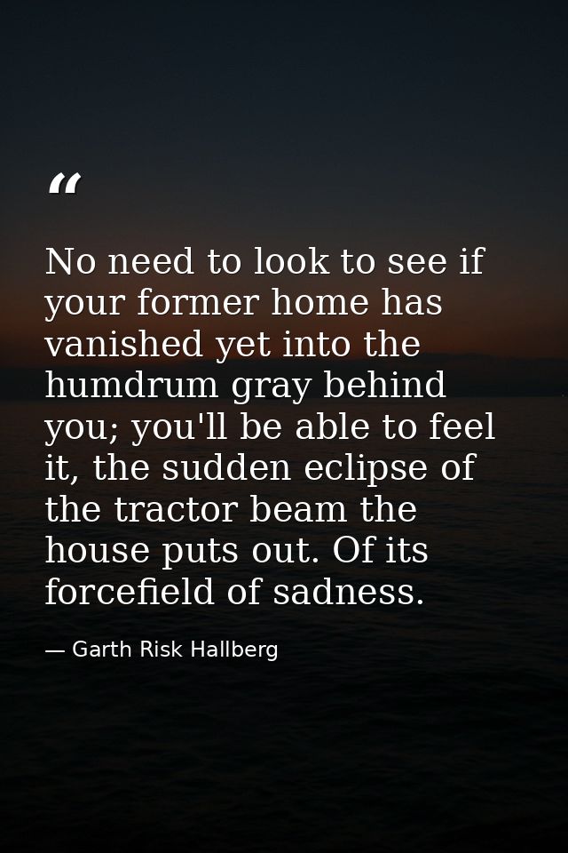 No need to look to see if your former home has vanished yet into the humdrum gray behind you; you'll be able to feel it, — Garth Risk Hallberg