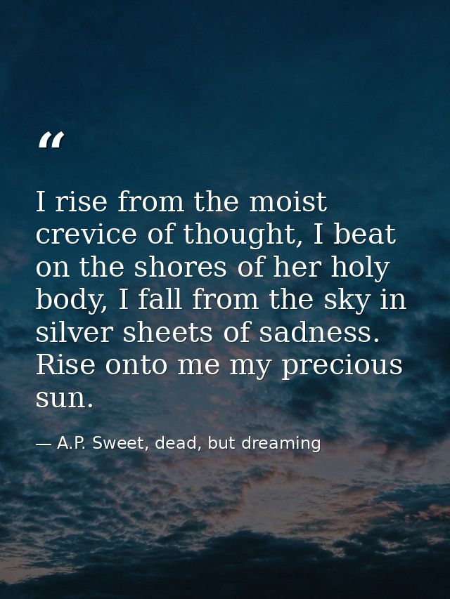 I rise from the moist crevice of thought, I beat on the shores of her holy body, I fall from the sky in silver sheets of — A.P. Sweet, dead, but dreaming