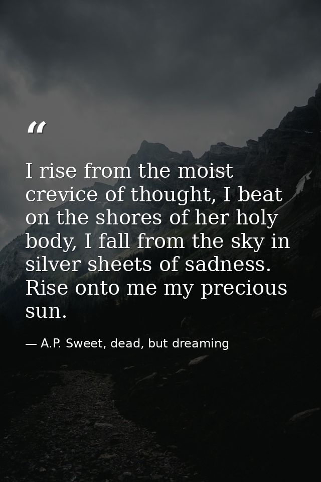 I rise from the moist crevice of thought, I beat on the shores of her holy body, I fall from the sky in silver sheets of — A.P. Sweet, dead, but dreaming