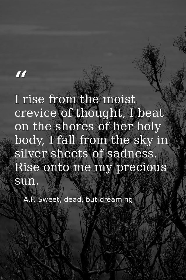 I rise from the moist crevice of thought, I beat on the shores of her holy body, I fall from the sky in silver sheets of — A.P. Sweet, dead, but dreaming