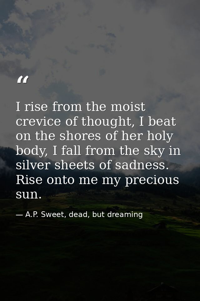 I rise from the moist crevice of thought, I beat on the shores of her holy body, I fall from the sky in silver sheets of — A.P. Sweet, dead, but dreaming