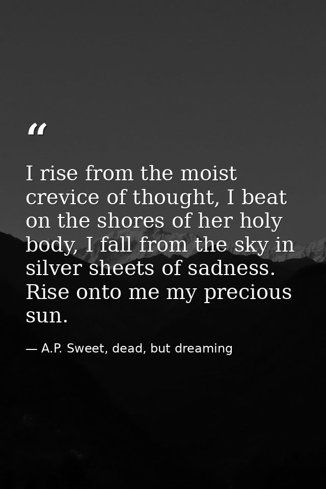 I rise from the moist crevice of thought, I beat on the shores of her holy body, I fall from the sky in silver sheets of — A.P. Sweet, dead, but dreaming