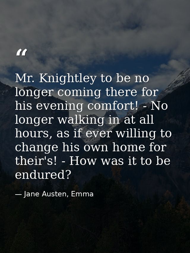 Mr. Knightley to be no longer coming there for his evening comfort! - No longer walking in at all hours, as if ever will — Jane Austen, Emma