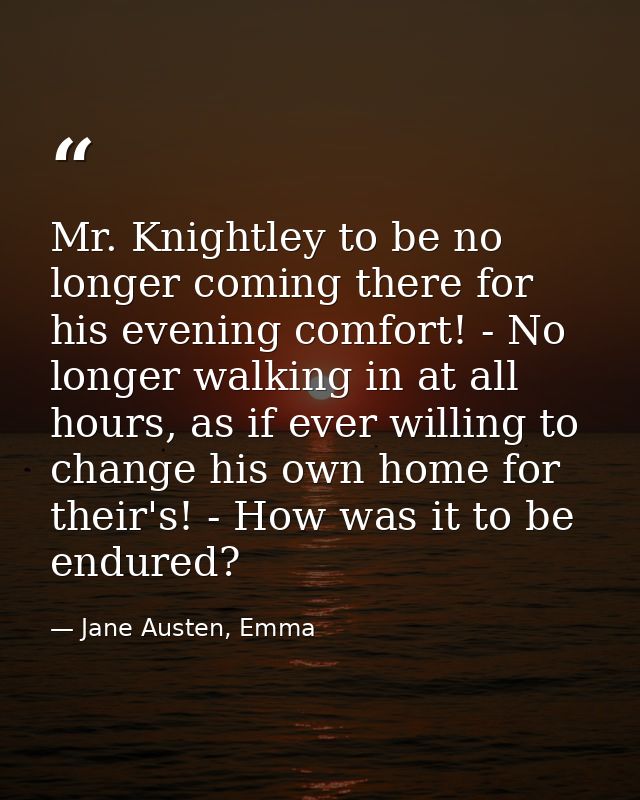 Mr. Knightley to be no longer coming there for his evening comfort! - No longer walking in at all hours, as if ever will — Jane Austen, Emma